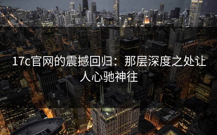 17c官网的震撼回归：那层深度之处让人心驰神往