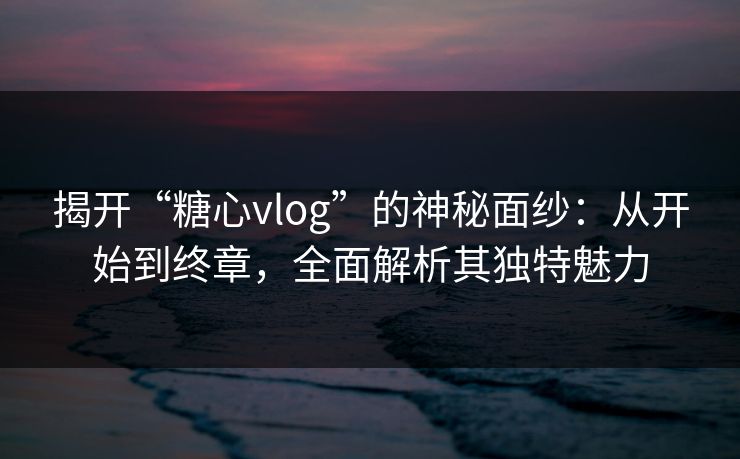 揭开“糖心vlog”的神秘面纱：从开始到终章，全面解析其独特魅力