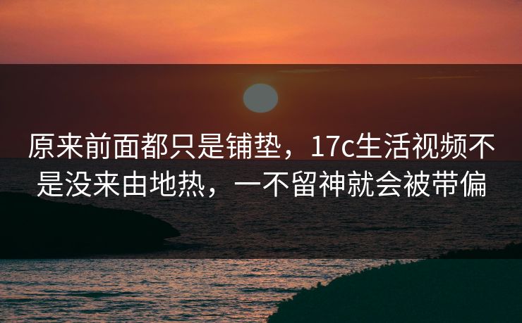 原来前面都只是铺垫，17c生活视频不是没来由地热，一不留神就会被带偏