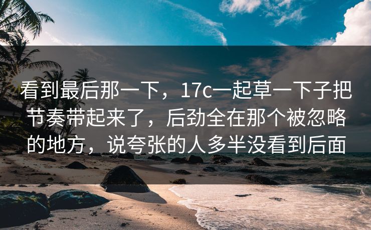 看到最后那一下，17c一起草一下子把节奏带起来了，后劲全在那个被忽略的地方，说夸张的人多半没看到后面