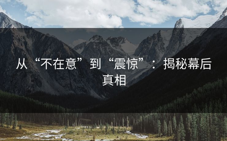从“不在意”到“震惊”：揭秘幕后真相
