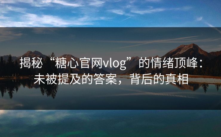 揭秘“糖心官网vlog”的情绪顶峰：未被提及的答案，背后的真相