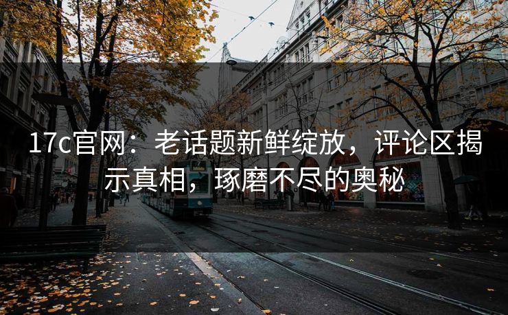 17c官网:老话题新鲜绽放,评论区揭示真相,琢磨不尽的奥秘