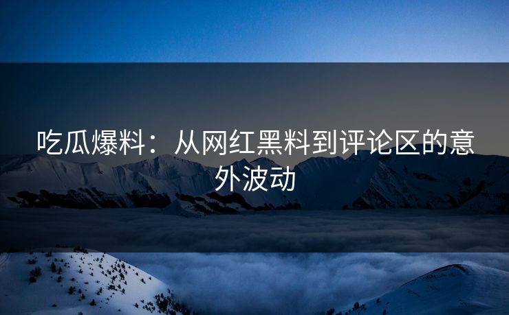 吃瓜爆料：从网红黑料到评论区的意外波动
