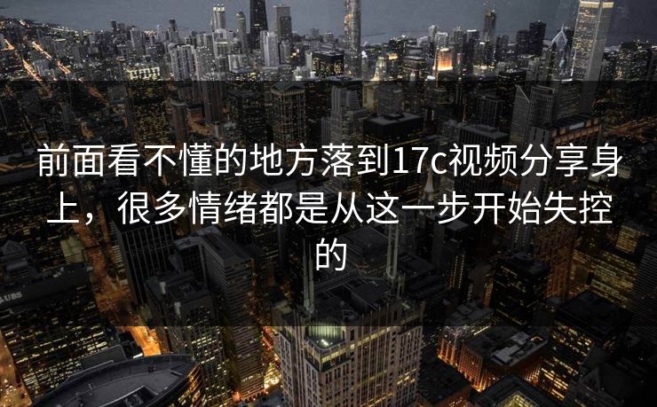 前面看不懂的地方落到17c视频分享身上，很多情绪都是从这一步开始失控的