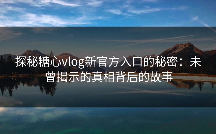 探秘糖心vlog新官方入口的秘密：未曾揭示的真相背后的故事