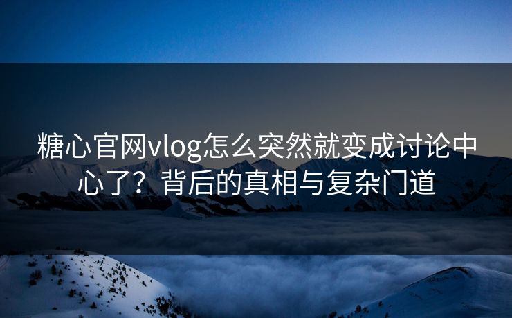 糖心官网vlog怎么突然就变成讨论中心了？背后的真相与复杂门道