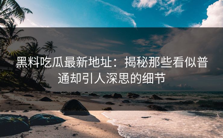 黑料吃瓜最新地址：揭秘那些看似普通却引人深思的细节