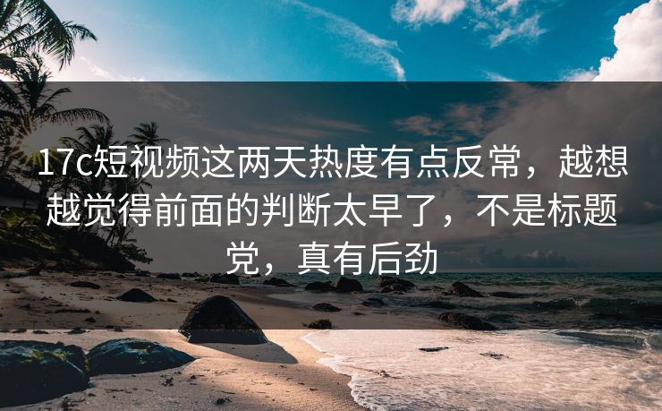 17c短视频这两天热度有点反常，越想越觉得前面的判断太早了，不是标题党，真有后劲