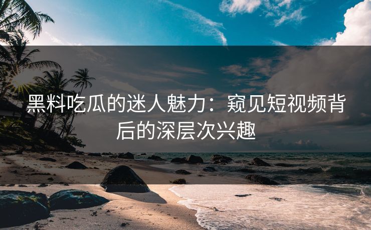 黑料吃瓜的迷人魅力：窥见短视频背后的深层次兴趣