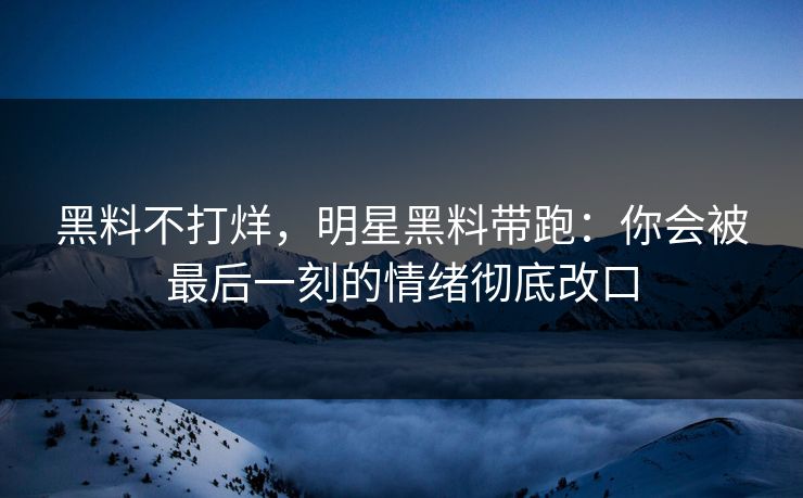 黑料不打烊,明星黑料带跑:你会被最后一刻的情绪彻底改口