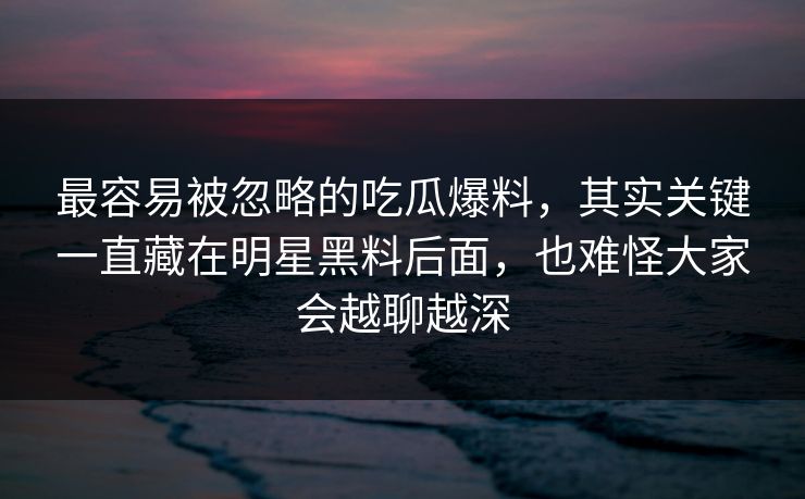 最容易被忽略的吃瓜爆料，其实关键一直藏在明星黑料后面，也难怪大家会越聊越深