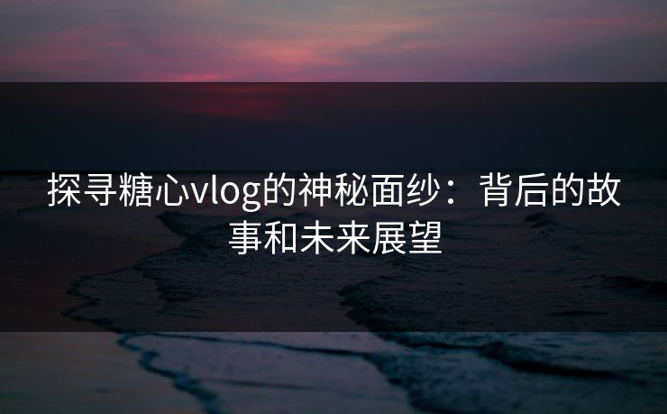 探寻糖心vlog的神秘面纱：背后的故事和未来展望