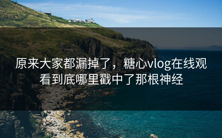 原来大家都漏掉了，糖心vlog在线观看到底哪里戳中了那根神经