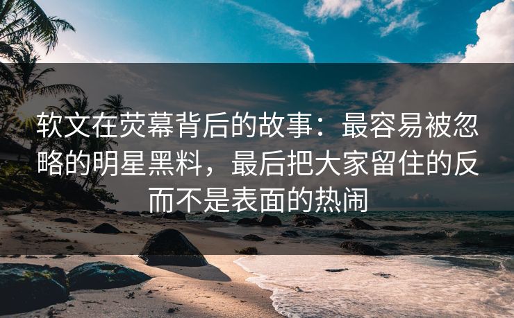 软文在荧幕背后的故事：最容易被忽略的明星黑料，最后把大家留住的反而不是表面的热闹