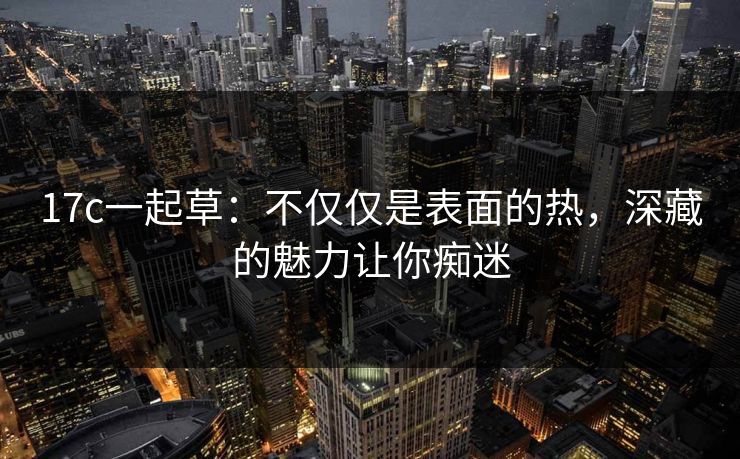 17c一起草:不仅仅是表面的热,深藏的魅力让你痴迷