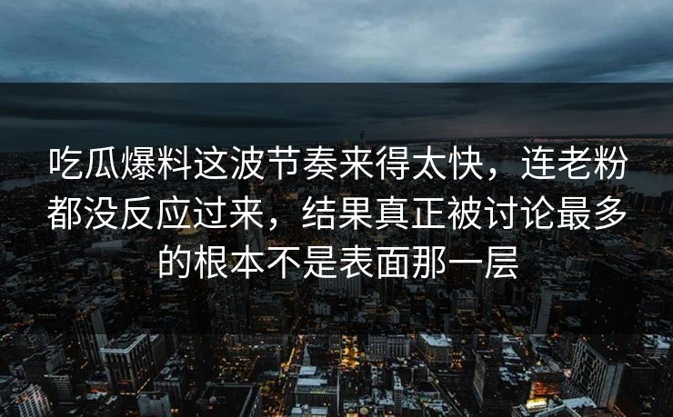 吃瓜爆料这波节奏来得太快，连老粉都没反应过来，结果真正被讨论最多的根本不是表面那一层