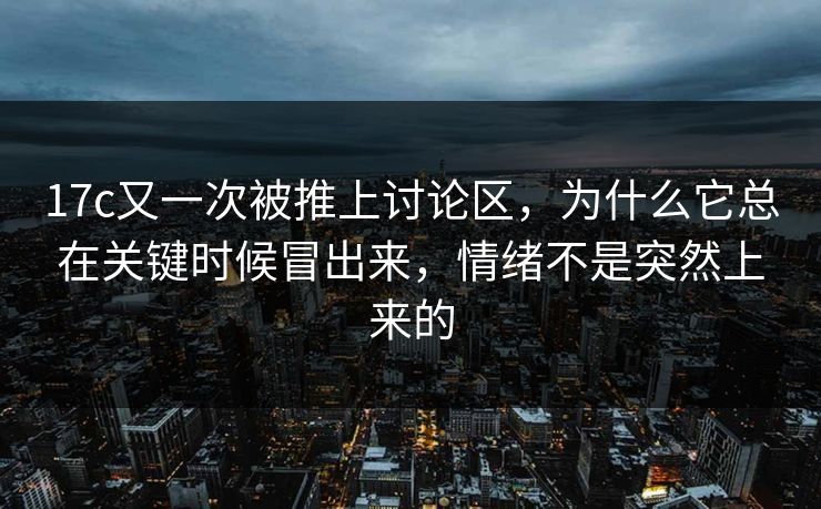 17c又一次被推上讨论区,为什么它总在关键时候冒出来,情绪不是突然上来的