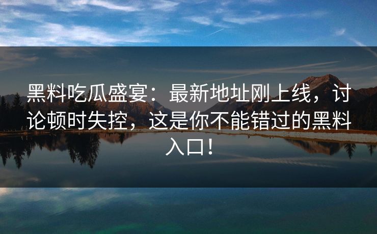 黑料吃瓜盛宴:最新地址刚上线,讨论顿时失控,这是你不能错过的黑料入口!