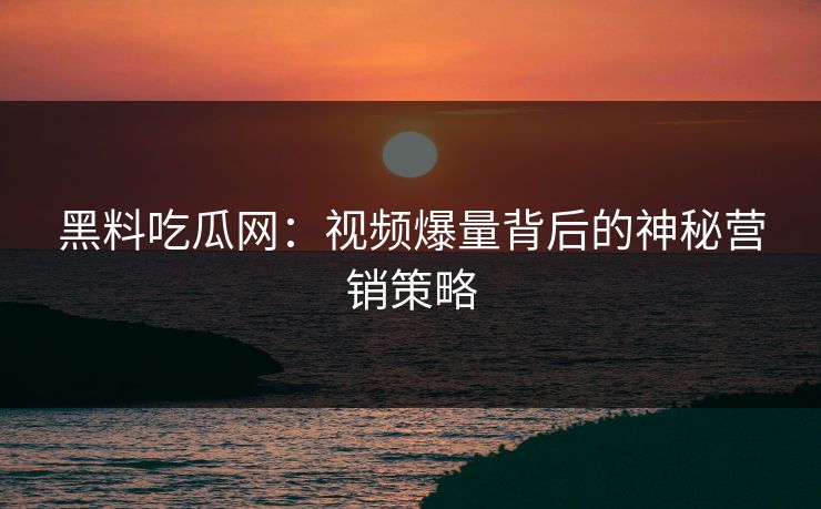 黑料吃瓜网：视频爆量背后的神秘营销策略