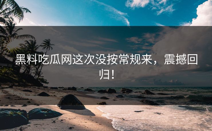 黑料吃瓜网这次没按常规来,震撼回归!